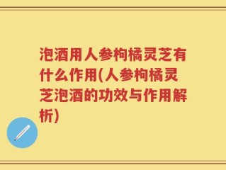 泡酒用人参枸橘灵芝有什么作用(人参枸橘灵芝泡酒的功效与作用解析)