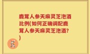 鹿茸人参天麻灵芝泡酒比例(如何正确调配鹿茸人参天麻灵芝泡酒？)