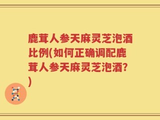 鹿茸人参天麻灵芝泡酒比例(如何正确调配鹿茸人参天麻灵芝泡酒？)