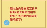 胆内血肉能吃灵芝孢子粉吗(能食用灵芝孢子粉吗？关于胆内血肉的疑问解答)