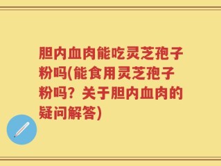胆内血肉能吃灵芝孢子粉吗(能食用灵芝孢子粉吗？关于胆内血肉的疑问解答)