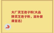 大厂灵芝孢子粉(大品牌灵芝孢子粉，滋补健康首选)