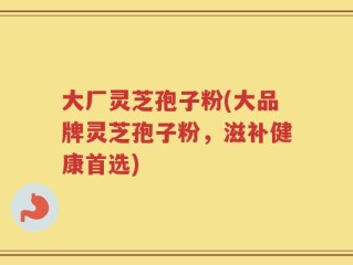大厂灵芝孢子粉(大品牌灵芝孢子粉，滋补健康首选)