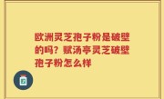 欧洲灵芝孢子粉是破壁的吗？赋汤亭灵芝破壁孢子粉怎么样