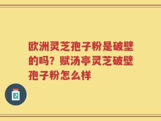 欧洲灵芝孢子粉是破壁的吗？赋汤亭灵芝破壁孢子粉怎么样