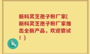 新科灵芝孢子粉厂家(新科灵芝孢子粉厂家推出全新产品，欢迎尝试！)