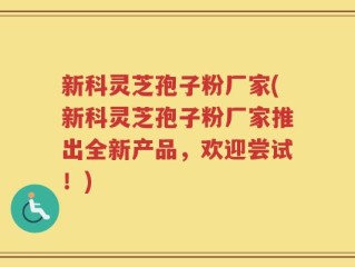 新科灵芝孢子粉厂家(新科灵芝孢子粉厂家推出全新产品，欢迎尝试！)