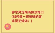 客家灵芝炖汤做法窍门(如何做一道美味的客家灵芝炖汤？)