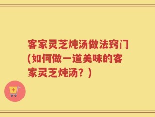 客家灵芝炖汤做法窍门(如何做一道美味的客家灵芝炖汤？)