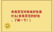 食用灵芝对身体好处是什么(食用灵芝的好处，了解一下！)