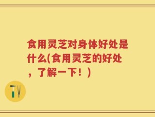 食用灵芝对身体好处是什么(食用灵芝的好处，了解一下！)