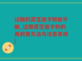 过期的灵芝孢子粉能干嘛_过期灵芝孢子粉的再利用方法与注意事项)