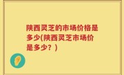 陕西灵芝的市场价格是多少(陕西灵芝市场价是多少？)