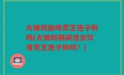 大姨妈能喝灵芝孢子粉吗(大姨妈期间适合饮用灵芝孢子粉吗？)