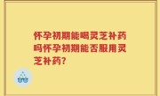 怀孕初期能喝灵芝补药吗怀孕初期能否服用灵芝补药？