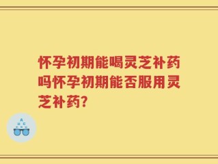 怀孕初期能喝灵芝补药吗怀孕初期能否服用灵芝补药？