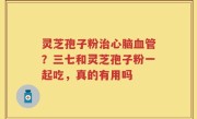 灵芝孢子粉治心脑血管？三七和灵芝孢子粉一起吃，真的有用吗