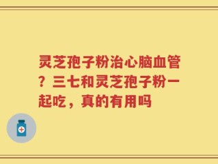 灵芝孢子粉治心脑血管？三七和灵芝孢子粉一起吃，真的有用吗