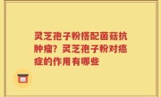 灵芝孢子粉搭配菌菇抗肿瘤？灵芝孢子粉对癌症的作用有哪些
