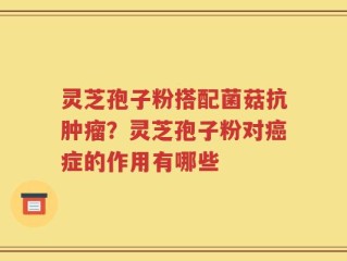 灵芝孢子粉搭配菌菇抗肿瘤？灵芝孢子粉对癌症的作用有哪些