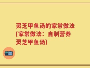 灵芝甲鱼汤的家常做法(家常做法：自制营养灵芝甲鱼汤)