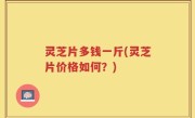 灵芝片多钱一斤(灵芝片价格如何？)