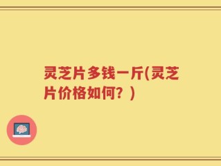灵芝片多钱一斤(灵芝片价格如何？)