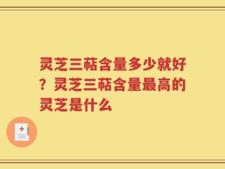 灵芝三萜含量多少就好？灵芝三萜含量最高的灵芝是什么