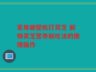 家用破壁机打灵芝 解锁灵芝营养新吃法的便捷操作
