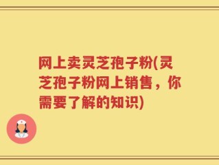 网上卖灵芝孢子粉(灵芝孢子粉网上销售，你需要了解的知识)