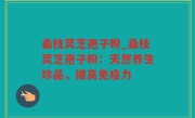 桑枝灵芝孢子粉_桑枝灵芝孢子粉：天然养生珍品，提高免疫力