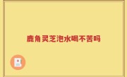 鹿角灵芝泡水喝不苦吗