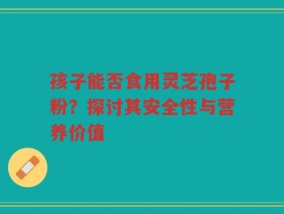 孩子能否食用灵芝孢子粉？探讨其安全性与营养价值