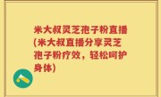 米大叔灵芝孢子粉直播(米大叔直播分享灵芝孢子粉疗效，轻松呵护身体)