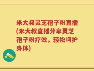 米大叔灵芝孢子粉直播(米大叔直播分享灵芝孢子粉疗效，轻松呵护身体)