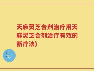 天麻灵芝合剂治疗用天麻灵芝合剂治疗有效的新疗法)