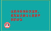 吃孢子粉同时饮绿茶，竟然有这些令人意想不到的好处