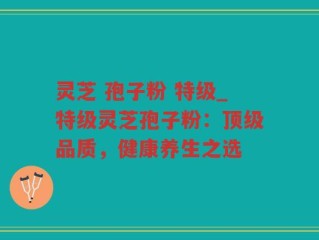 灵芝 孢子粉 特级_特级灵芝孢子粉：顶级品质，健康养生之选