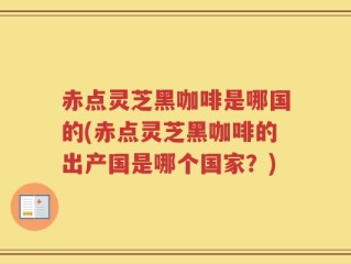 赤点灵芝黑咖啡是哪国的(赤点灵芝黑咖啡的出产国是哪个国家？)