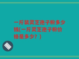 一斤装灵芝孢子粉多少钱(一斤灵芝孢子粉价格是多少？)