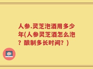 人参.灵芝泡酒用多少年(人参灵芝酒怎么泡？酿制多长时间？)