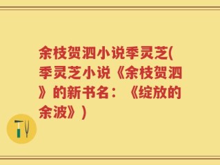 余枝贺泗小说季灵芝(季灵芝小说《余枝贺泗》的新书名：《绽放的余波》)
