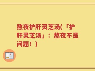熬夜护肝灵芝汤(「护肝灵芝汤」：熬夜不是问题！)