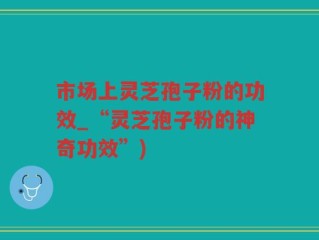 市场上灵芝孢子粉的功效_“灵芝孢子粉的神奇功效”)