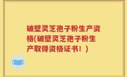 破壁灵芝孢子粉生产资格(破壁灵芝孢子粉生产取得资格证书！)