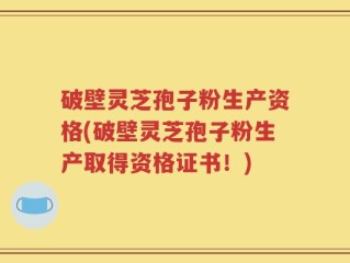 破壁灵芝孢子粉生产资格(破壁灵芝孢子粉生产取得资格证书！)