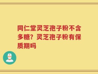 同仁堂灵芝孢子粉不含多糖？灵芝孢子粉有保质期吗