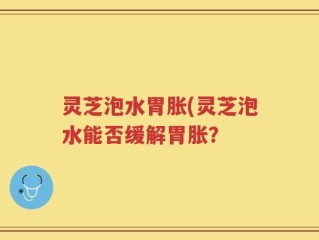 灵芝泡水胃胀(灵芝泡水能否缓解胃胀？