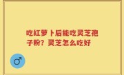 吃红萝卜后能吃灵芝孢子粉？灵芝怎么吃好
