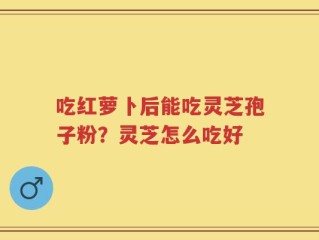 吃红萝卜后能吃灵芝孢子粉？灵芝怎么吃好